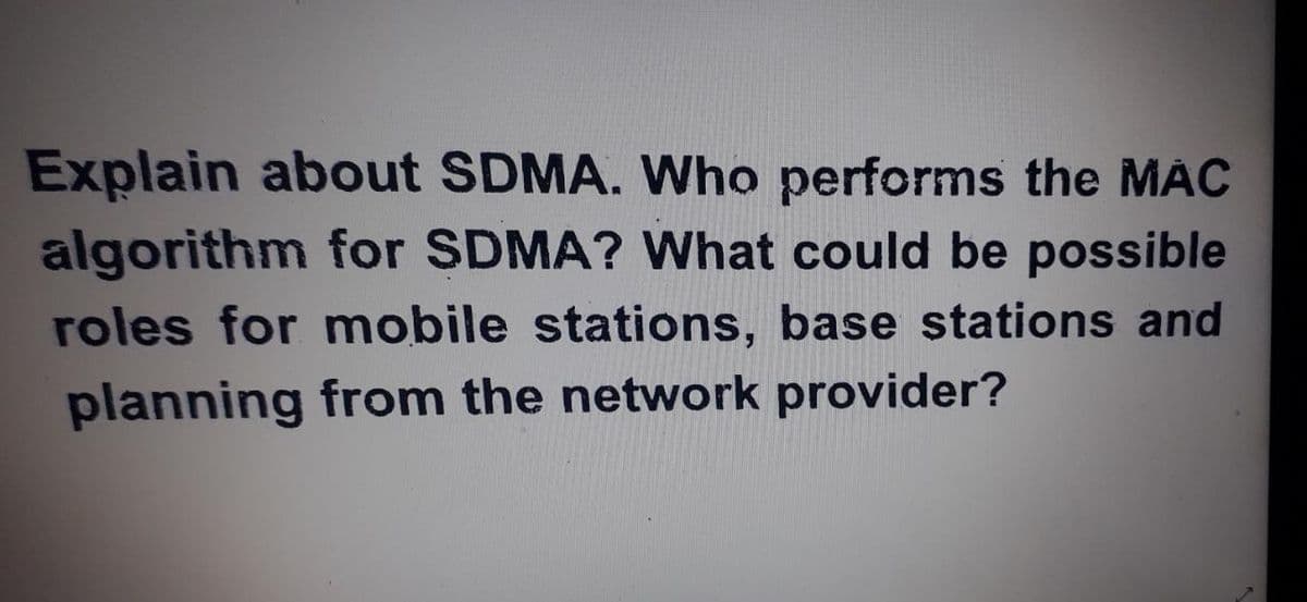 Explain about SDMA. Who performs the MAC
algorithm for SDMA? What could be possible
roles for mobile stations, base stations and
planning from the network provider?
