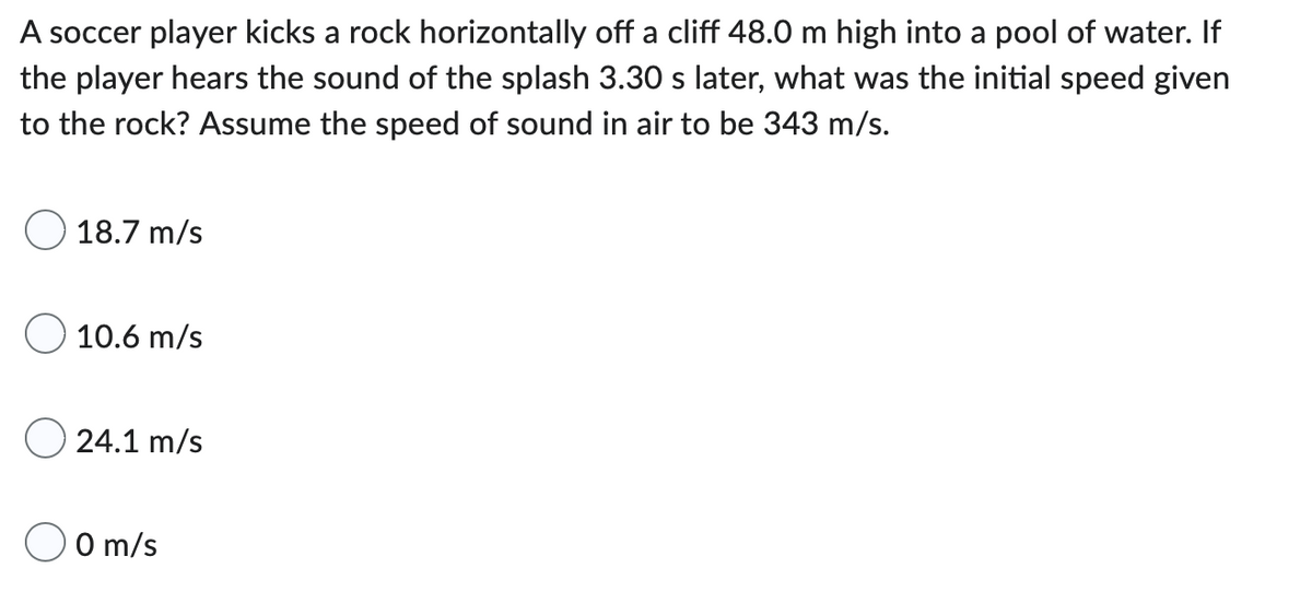 A soccer player kicks a rock horizontally off a cliff 48.0 m high into a pool of water. If
the player hears the sound of the splash 3.30 s later, what was the initial speed given
to the rock? Assume the speed of sound in air to be 343 m/s.
18.7 m/s
O 10.6 m/s
24.1 m/s
0 m/s