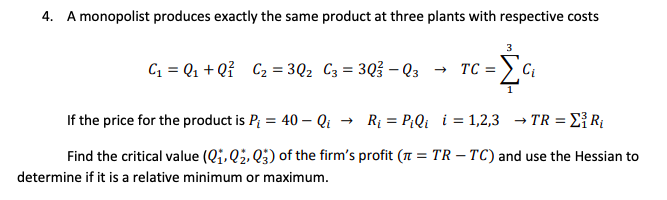 4. A monopolist produces exactly the same product at three plants with respective costs
C = Q1 + Qỉ C2 = 3Q2 C3 = 3Q3 – Q3
Ci
If the price for the product is P; = 40 – Qi
Rị = P;Qi i = 1,2,3 → TR = E{ R{
Find the critical value (Qj, Q2, Q3) of the firm's profit ( = TR – TC) and use the Hessian to
determine if it is a relative minimum or maximum.
