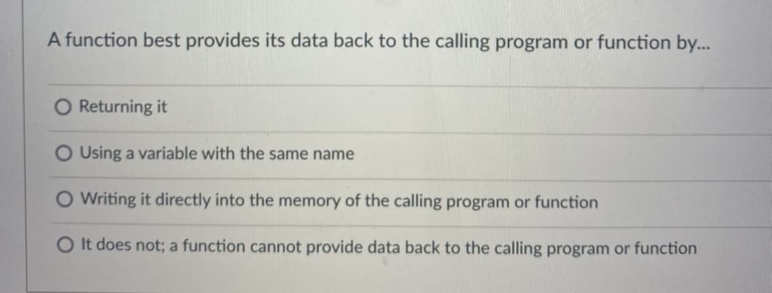 A function best provides its data back to the calling program or function by...
O Returning it
O Using a variable with the same name
O Writing it directly into the memory of the calling program or function
O It does not; a function cannot provide data back to the calling program or function
