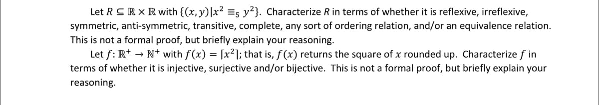 Let RC RX R with {(x, y) |x² =5 y²}. Characterize R in terms of whether it is reflexive, irreflexive,
symmetric, anti-symmetric, transitive, complete, any sort of ordering relation, and/or an equivalence relation.
This is not a formal proof, but briefly explain your reasoning.
Let f: R+ → N+ with f(x) = [x²]; that is, f(x) returns the square of x rounded up. Characterize f in
terms of whether it is injective, surjective and/or bijective. This is not a formal proof, but briefly explain your
reasoning.