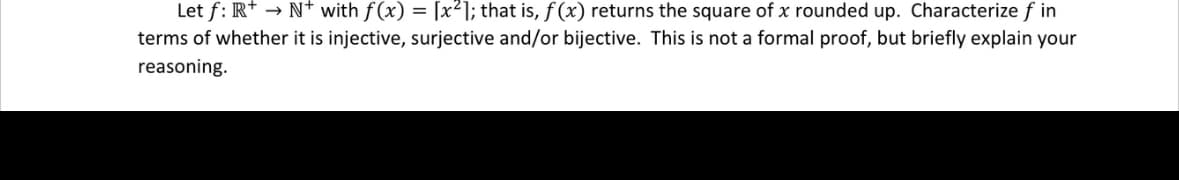 Let f: R+ → N with f(x) = [x²]; that is, f(x) returns the square of x rounded up. Characterize fin
terms of whether it is injective, surjective and/or bijective. This is not a formal proof, but briefly explain your
reasoning.