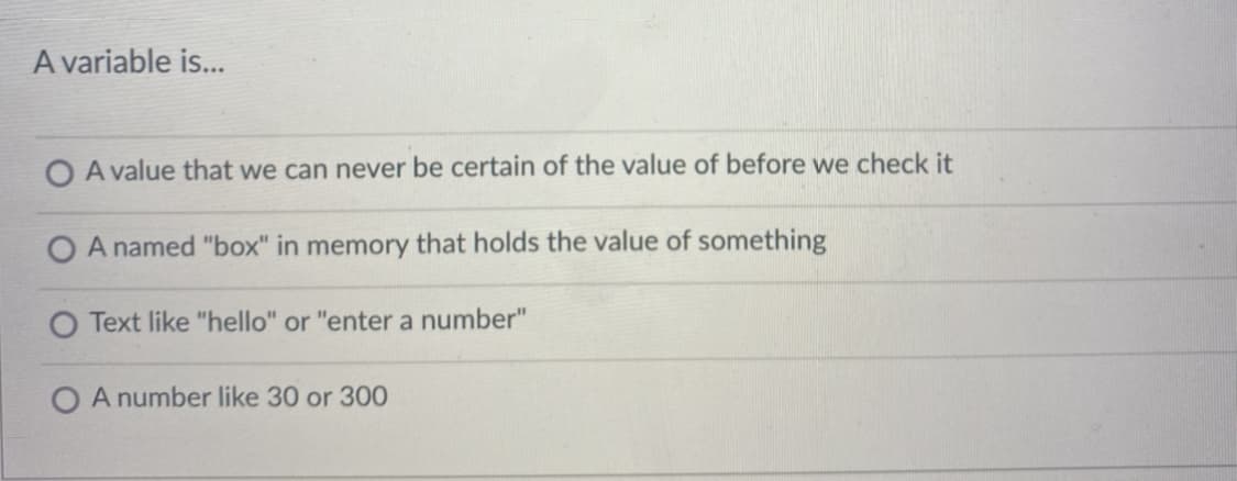 A variable is...
O A value that we can never be certain of the value of before we check it
A named "box" in memory that holds the value of something
Text like "hello" or "enter a number"
O A number like 30 or 300
