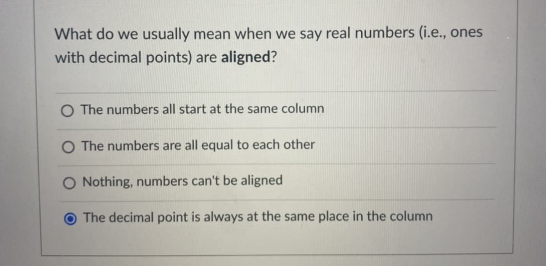 What do we usually mean when we say real numbers (i.e., ones
with decimal points) are aligned?
O The numbers all start at the same column
O The numbers are all equal to each other
O Nothing, numbers can't be aligned
The decimal point is always at the same place in the column
