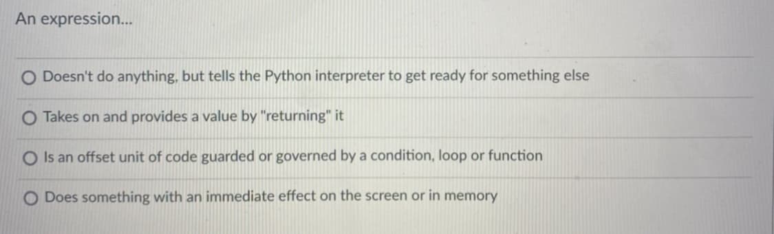 An expression.
Doesn't do anything, but tells the Python interpreter to get ready for something else
O Takes on and provides a value by "returning" it
O Is an offset unit of code guarded or governed by a condition, loop or function
Does something with an immediate effect on the screen or in memory

