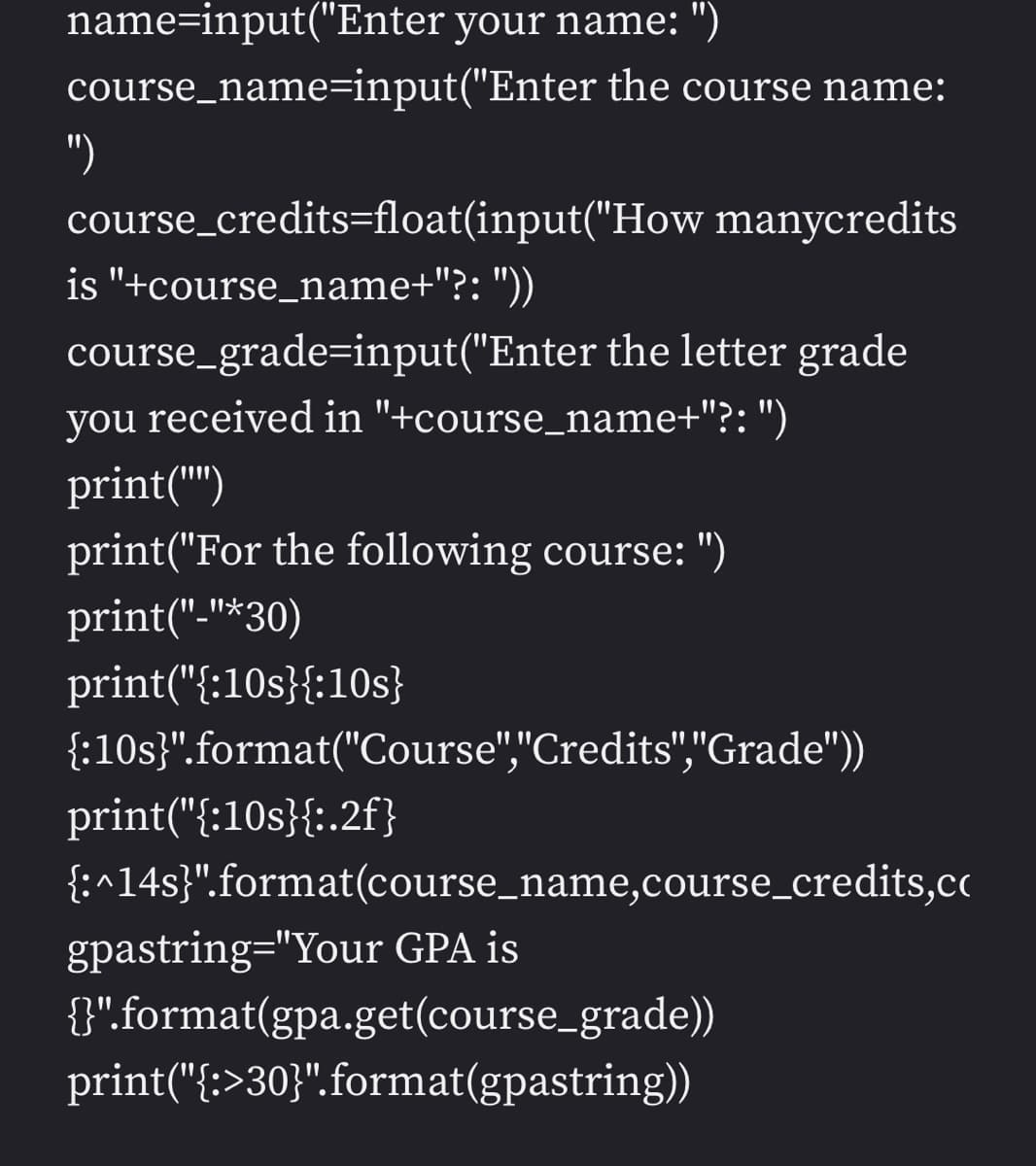 name=input("Enter your name: ")
course_name=input("Enter the course name:
")
course_credits=float(input("How manycredits
is "+course_name+"?: "))
course_grade=input("Enter the letter grade
you received in "+course_name+"?: ")
print("")
print("For the following course: ")
print("-"*30)
print("{:10s}{:10s}
{:10s}".format("Course","Credits","Grade"))
print("{:10s}{:.2f}
{:^14s}".format(course_name,course_credits,cc
gpastring="Your GPA is
{".format(gpa.get(course_grade))
print("{:>30}".format(gpastring))
