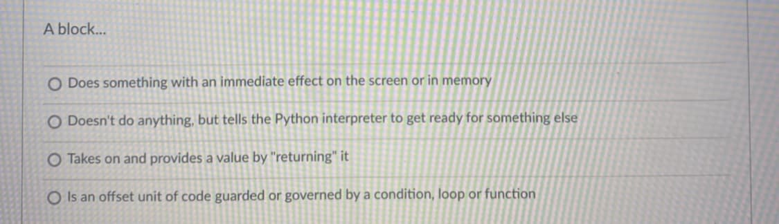 A block...
O Does something with an immediate effect on the screen or in memory
O Doesn't do anything, but tells the Python interpreter to get ready for something else
O Takes on and provides a value by "returning" it
O Is an offset unit of code guarded or governed by a condition, loop or function
