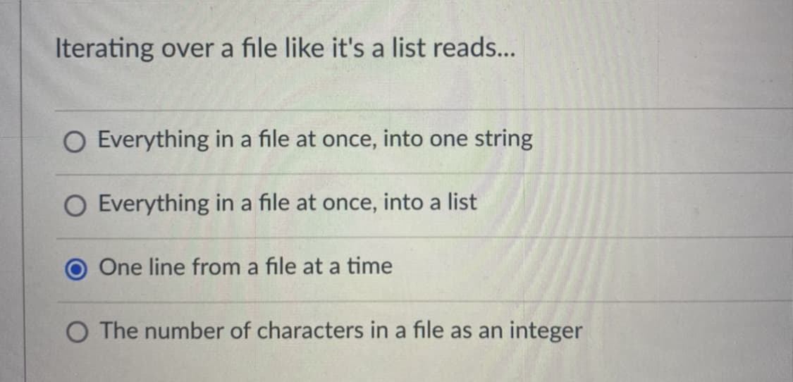 Iterating over a file like it's a list reads...
O Everything in a file at once, into one string
O Everything in a file at once, into a list
One line from a file at a time
O The number of characters in a file as an integer

