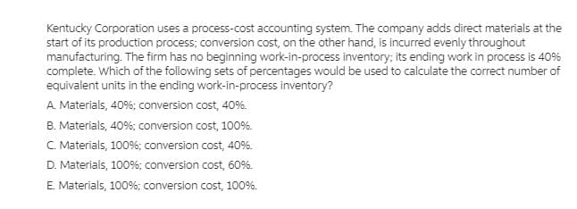 Kentucky Corporation uses a process-cost accounting system. The company adds direct materials at the
start of its production process; conversion cost, on the other hand, is incurred evenly throughout
manufacturing. The firm has no beginning work-in-process inventory; its ending work in process is 40%
complete. Which of the following sets of percentages would be used to calculate the correct number of
equivalent units in the ending work-in-process inventory?
A. Materials, 40%; conversion cost, 40%.
B. Materials, 40%; conversion cost, 100%.
C. Materials, 100%; conversion cost, 40%.
D. Materials, 100%; conversion cost, 60%.
E. Materials, 100%; conversion cost, 100%.
