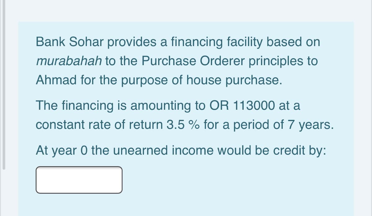 Bank Sohar provides a financing facility based on
murabahah to the Purchase Orderer principles to
Ahmad for the purpose of house purchase.
The financing is amounting to OR 113000 at a
constant rate of return 3.5 % for a period of 7 years.
At year 0 the unearned income would be credit by:
