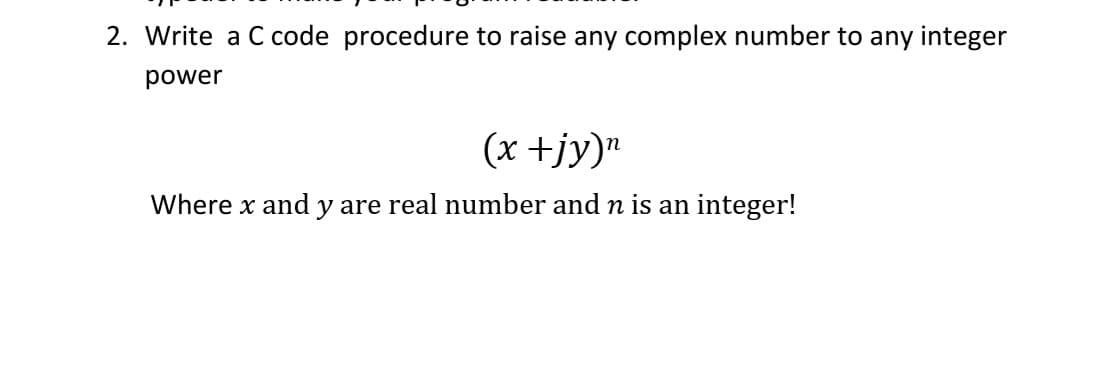 2. Write a C code procedure to raise any complex number to any integer
power
(x +jy)"
Where x and y are real number and n is an integer!
