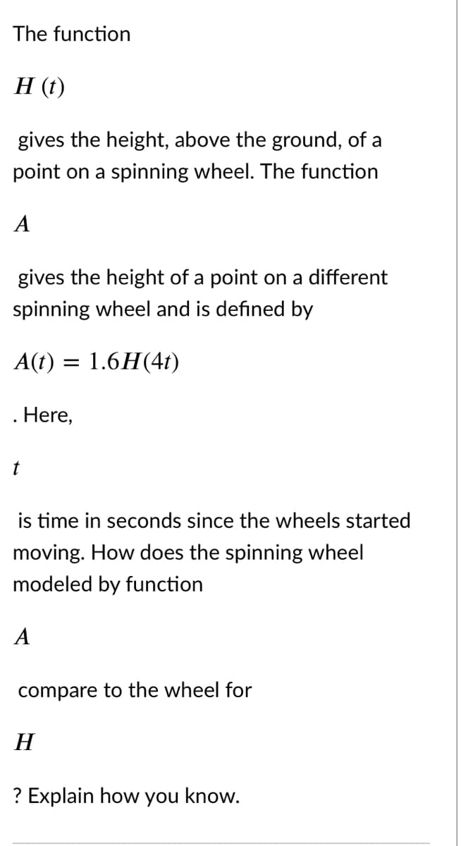 The function
Н ()
gives the height, above the ground, of a
point on a spinning wheel. The function
A
gives the height of a point on a different
spinning wheel and is defined by
A(t) = 1.6H(41)
. Here,
t
is time in seconds since the wheels started
moving. How does the spinning wheel
modeled by function
A
compare to the wheel for
H
? Explain how you know.
