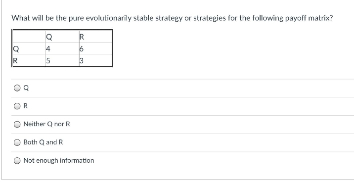 What will be the pure evolutionarily stable strategy or strategies for the following payoff matrix?
4
3
Neither Q nor R
Both Q and R
Not enough information
R.
