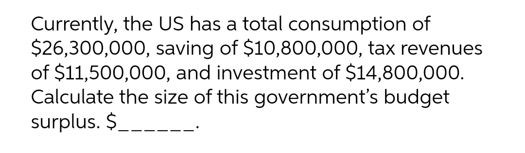 Currently, the US has a total consumption of
$26,300,000, saving of $10,800,000, tax revenues
of $11,500,000, and investment of $14,800,000.
Calculate the size of this government's budget
surplus. $___
