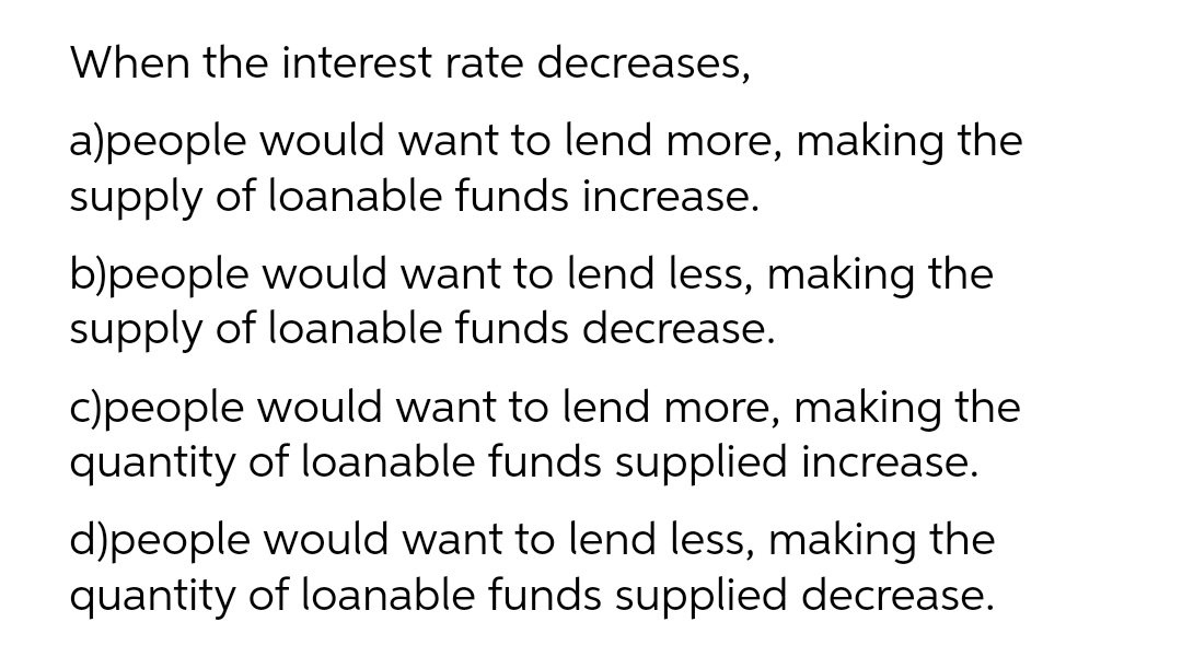 When the interest rate decreases,
a)people would want to lend more, making the
supply of loanable funds increase.
b)people would want to lend less, making the
supply of loanable funds decrease.
c)people would want to lend more, making the
quantity of loanable funds supplied increase.
d)people would want to lend less, making the
quantity of loanable funds supplied decrease.
