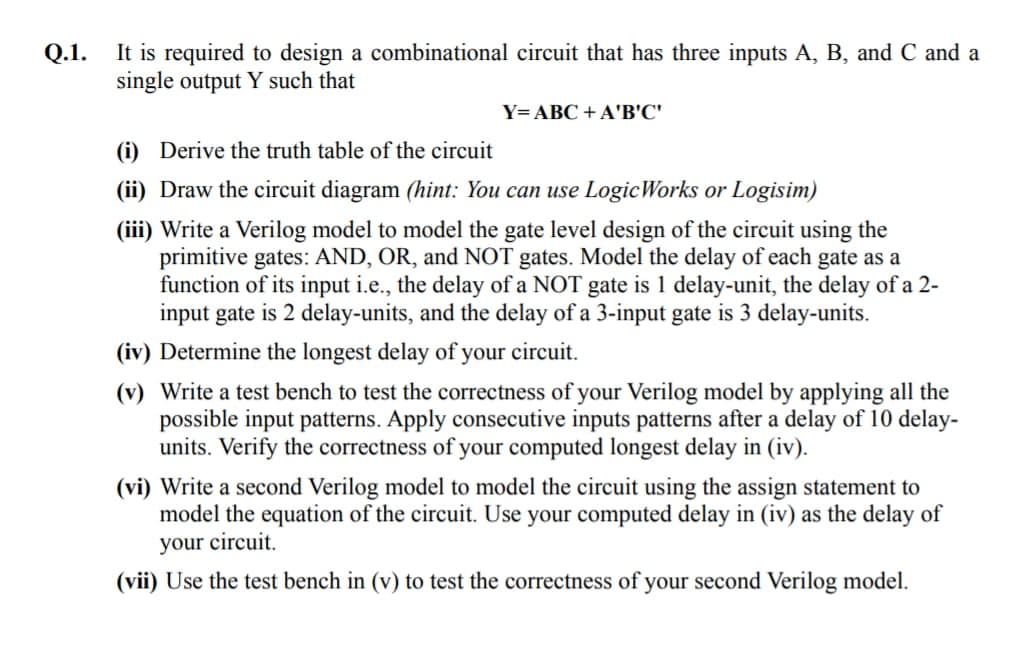 It is required to design a combinational circuit that has three inputs A, B, and C and a
single output Y such that
Q.1.
Y=ABC + A'B'C'
(i) Derive the truth table of the circuit
(ii) Draw the circuit diagram (hint: You can use LogicWorks or Logisim)
(iii) Write a Verilog model to model the gate level design of the circuit using the
primitive gates: AND, OR, and NOT gates. Model the delay of each gate
function of its input i.e., the delay of a NOT gate is 1 delay-unit, the delay of a 2-
input gate is 2 delay-units, and the delay of a 3-input gate is 3 delay-units.
a
(iv) Determine the longest delay of your cireuit.
(v) Write a test bench to test the correctness of your Verilog model by applying all the
possible input patterns. Apply consecutive inputs patterns after a delay of 10 delay-
units. Verify the correctness of your computed longest delay in (iv).
(vi) Write a second Verilog model to model the circuit using the assign statement to
model the equation of the circuit. Use your computed delay in (iv) as the delay of
your circuit.
(vii) Use the test bench in (v) to test the correctness of your second Verilog model.
