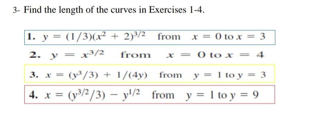 3- Find the length of the curves in Exercises 1-4.
1. y = (1/3)(x² + 2)³/2 from
x = 0 to x = 3
2. y = x³/2
from
O to x
4
x =
||
3. x = (y³/3) + 1/(4y) from y = 1 to y = 3
4. x =
(y3/2/3) – y'/2 from y = 1 to y = 9
