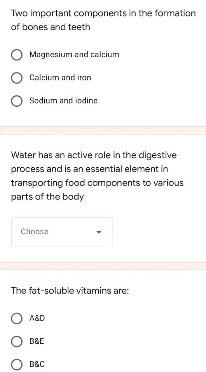 Two important components in the formation
of bones and teeth
O Magnesium and calcium
O Calcium and iron
O Sodium and iodine
Water has an active role in the digestive
process and is an essential element in
transporting food components to various
parts of the body
Choose
The fat-soluble vitamins are:
A&D
B&E
B&C
