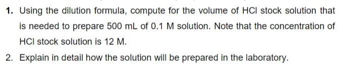 1. Using the dilution formula, compute for the volume of HCI stock solution that
is needed to prepare 500 mL of 0.1 M solution. Note that the concentration of
HCI stock solution is 12 M.
2. Explain in detail how the solution will be prepared in the laboratory.
