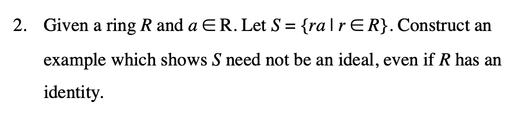 2. Given a ring R and a ER.Let S = {ra|r ER}. Construct an
example which shows S need not be an ideal, even if R has an
identity.
