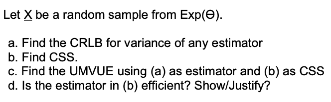Let X be a random sample from Exp(e).
a. Find the CRLB for variance of any estimator
b. Find CSS.
c. Find the UMVUE using (a) as estimator and (b) as CSS
d. Is the estimator in (b) efficient? Show/Justify?
