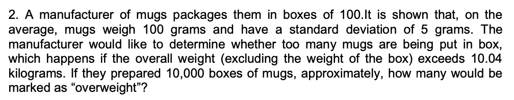 2. A manufacturer of mugs packages them in boxes of 100.lt is shown that, on the
average, mugs weigh 100 grams and have a standard deviation of 5 grams. The
manufacturer would like to determine whether too many mugs are being put in box,
which happens if the overall weight (excluding the weight of the box) exceeds 10.04
kilograms. If they prepared 10,000 boxes of mugs, approximately, how many would be
marked as "overweight"?
