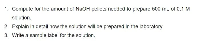 1. Compute for the amount of NaOH pellets needed to prepare 500 mL of 0.1 M
solution.
2. Explain in detail how the solution will be prepared in the laboratory.
3. Write a sample label for the solution.
