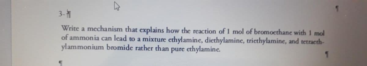 3-1
Write a mechanism that explains how the reaction of 1 mol of bromoethane with 1 mol
of ammonia can lead to a mixture ethylamine, diethylamine, triethylamine, and tetracth-
ylammonium bromide rather than pure ethylamine.
