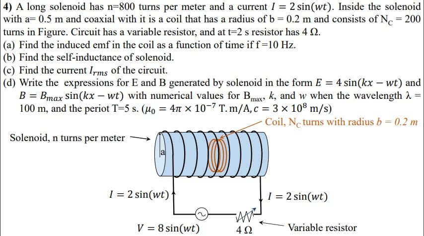 4) A long solenoid has n=800 turns per meter and a current I = 2 sin(wt). Inside the solenoid
with a= 0.5 m and coaxial with it is a coil that has a radius of b = 0.2 m and consists of N = 200
turns in Figure. Circuit has a variable resistor, and at t=2 s resistor has 4 2.
|(a) Find the induced emf in the coil as a function of time if f=10 Hz.
(b) Find the self-inductance of solenoid.
(c) Find the current I,rms of the circuit.
|(d) Write the expressions for E and B generated by solenoid in the form E = 4 sin(kx – wt) and
B = Bmax sin(kx – wt) with numerical values for Bmax, k, and w when the wavelength 2 =
100 m, and the periot T=5 s. (Ho = 4n x 10-7 T.m/A, c = 3 × 108 m/s)
%3D
Coil, N. turns with radius b = 0.2 m
Solenoid, n turns per meter
I = 2 sin(wt)
I = 2 sin(wt)
AM
V = 8 sin(wt)
Variable resistor
