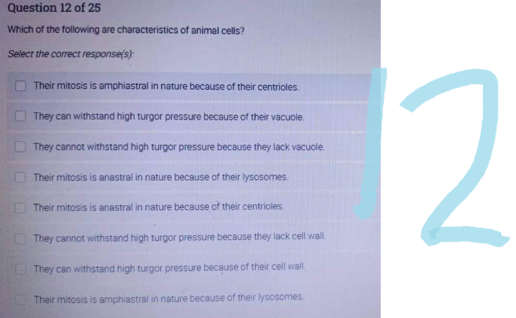 Question 12 of 25
Which of the following are characteristics of animal cells?
Select the correct response(s):
Their mitosis is amphiastral in nature because of their centrioles.
They can withstand high turgor pressure because of their vacuole.
They cannot withstand high turgor pressure because they lack vacuole.
Their mitosis is anastral in nature because of their lysosomes.
Their mitosis is anastral in nature because of their centrioles.
They cannot withstand high turgor pressure because they lack cell wall.
They can withstand high turgor pressure because of their cell wall.
Their mitosis is amphiastral in nature because of their lysosomes.