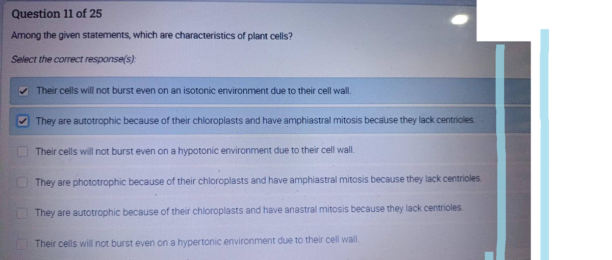 Question 11 of 25
Among the given statements, which are characteristics of plant cells?
Select the correct response(s):
Their cells will not burst even on an isotonic environment due to their cell wall.
They are autotrophic because of their chloroplasts and have amphiastral mitosis because they lack centrioles.
Their cells will not burst even on a hypotonic environment due to their cell wall.
They are phototrophic because of their chloroplasts and have amphiastral mitosis because they lack centrioles.
They are autotrophic because of their chloroplasts and have anastral mitosis because they lack centrioles.
Their cells will not burst even on a hypertonic environment due to their cell wall.