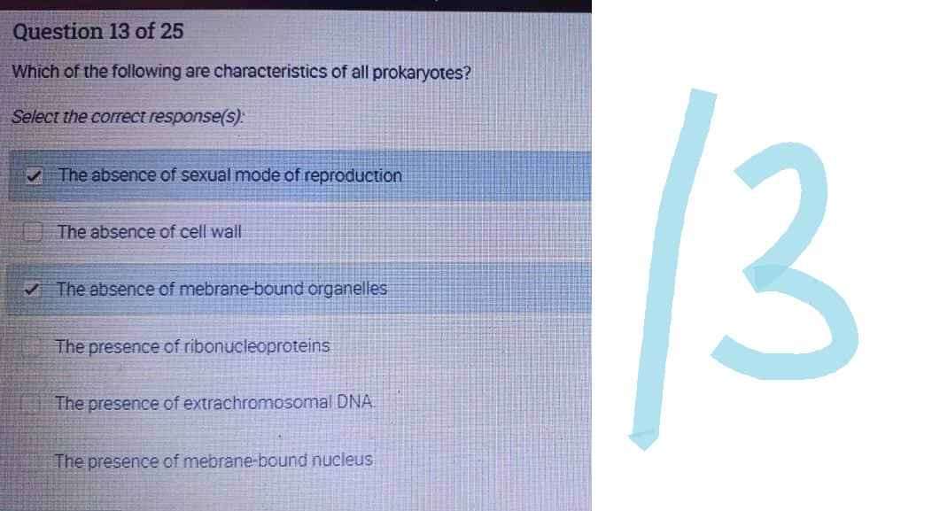 Question 13 of 25
Which of the following are characteristics of all prokaryotes?
Select the correct response(s):
✓ The absence of sexual mode of reproduction
The absence of cell wall
✓ The absence of mebrane-bound organelles
The presence of ribonucleoproteins
The presence of extrachromosomal DNA
The presence of mebrane-bound nucleus
13