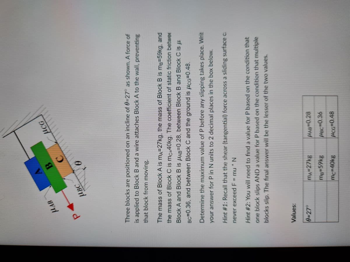 B.
C.
uCG
MAB
HBC
Three blocks are positioned on an incline of 0-27° as shown. A force of
is applied to Block B and a wire attaches Block A to the wall, preventing
that block from moving.
The mass of Block A is ma=27kg, the mass of Block B is mg=59kg, and
the mass of Block C is mc=40kg. The coefficient of static friction betwee
Block A and Block B is uAB=0.28, between Block B and Block C is u
BC=0.36, and between Block C and the ground is µcG=0.48.
Determine the maximum value of P before any slipping takes place. Writ
your answer for P in N units to 2 decimal places in the box below.
Hint #1: Recall that the shear (tangential) force across a sliding surface c
never exceed F = mu *N
Hint #2: You will need to find a value for P based on the condition that
one block slips AND a value for P based on the condition that multiple
blocks slip. The final answer will be the lesser of the two values.
Values:
0327°
mA=27kg
HAB3D0.28
mg359kg
HBC%3D0.36
mc3D40kg
HCG3D0.48
