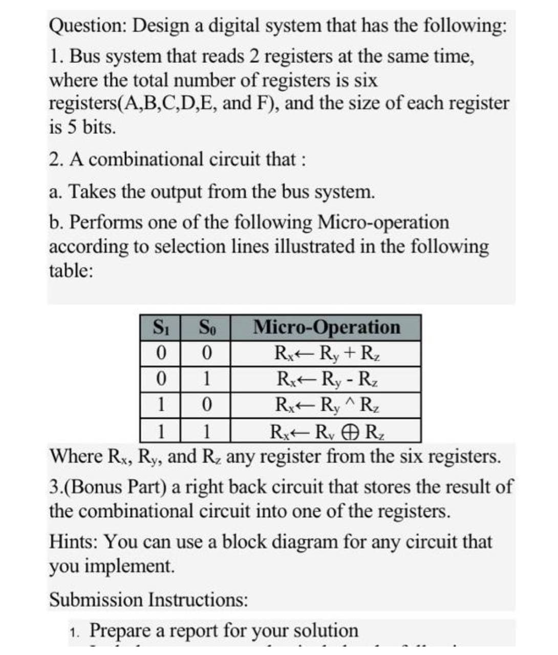 Question: Design a digital system that has the following:
1. Bus system that reads 2 registers at the same time,
where the total number of registers is six
registers(A,B,C,D,E, and F), and the size of each register
is 5 bits.
2. A combinational circuit that:
a. Takes the output from the bus system.
b. Performs one of the following Micro-operation
according to selection lines illustrated in the following
table:
Si
Micro-Operation
R-Ry + R,
R Ry- R2
R Ry ^Rz
R R, OR,
Where Rx, Ry, and R, any register from the six registers.
So
1
1
1
1
3.(Bonus Part) a right back circuit that stores the result of
the combinational circuit into one of the registers.
Hints: You can use a block diagram for any circuit that
you implement.
Submission Instructions:
1. Prepare a report for your solution
