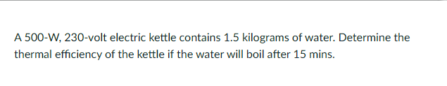 A 500-W, 230-volt electric kettle contains 1.5 kilograms of water. Determine the
thermal efficiency of the kettle if the water will boil after 15 mins.
