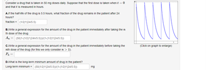 Consider a drug that is taken in 50 mg doses aly. Suppose mat the first dose is taken when t-0
and that e is measured in hours
Ar the haif-ife of the drug is 5.5 hous, what fraction of the drug remains in the patent añer 24
hours?
raction (12r245 5)
B.wne a general expression for the amount of the drug in the panent immedately aner taking me n
n dose of the drug.
A. - (50(1-(1/2)^(24a05 5)9[1<1/2Y^(245 5)»
(CICK on graph to eniarg)
C.Wte a general expression for the amount of the drug in the patent immedately before taking the
nth dose of the drug (for his we only consider n> 1)
P.
D.What is the long-term minimum amount of drug in the patent?
Long-term minimum (30(12^(245.5)W[1-(1/ar(245.5))
