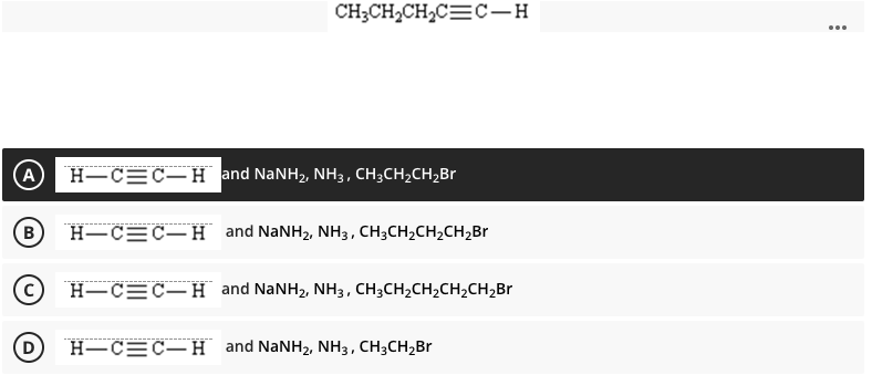 CH;CH,CH2C=C-H
...
A
Н—С—с— Н and NaNHz, NH3, СH,CH,CH,Br
B)
Н—С—С—H and NaNHz, NHз, CH,СH2CH-CH,Br
H-C=C–H and NaNH2, NH3, CH;CH2CH2CH2CH,Br
Н—СЕС—H and NaNHz, Nнз, СНзсH2Br
