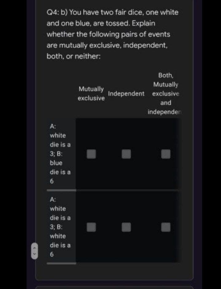 Q4: b) You have two fair dice, one white
and one blue, are tossed. Explain
whether the following pairs of events
are mutually exclusive, independent,
both, or neither:
Both,
Mutually
Independent exclusive
Mutually
exclusive
and
independer
A:
white
die is a
3; B:
blue
die is a
A:
white
die is a
3; B:
white
die is a
6.
