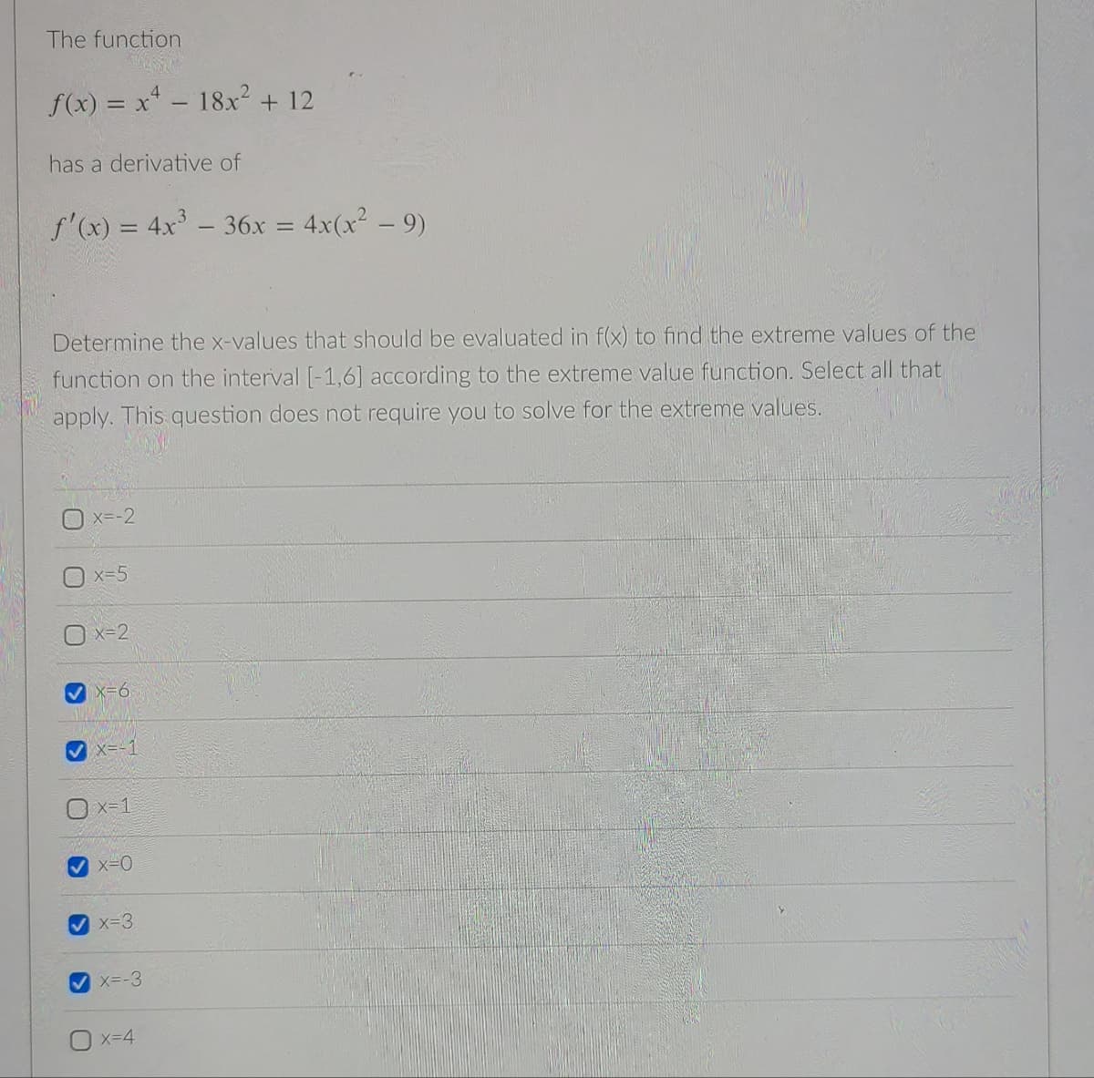 The function
f(x) = x* - 18x² + 12
has a derivative of
f'(x) = 4x - 36x = 4x(x² – 9)
%3D
Determine the x-values that should be evaluated in f(x) to find the extreme values of the
function on the interval [-1,6] according to the extreme value function. Select all that
apply. This question does not require you to solve for the extreme values.
x--2
x-5
X=2
x=6
V x=-1
x=1
x=0
x-3
X--3
x=4
