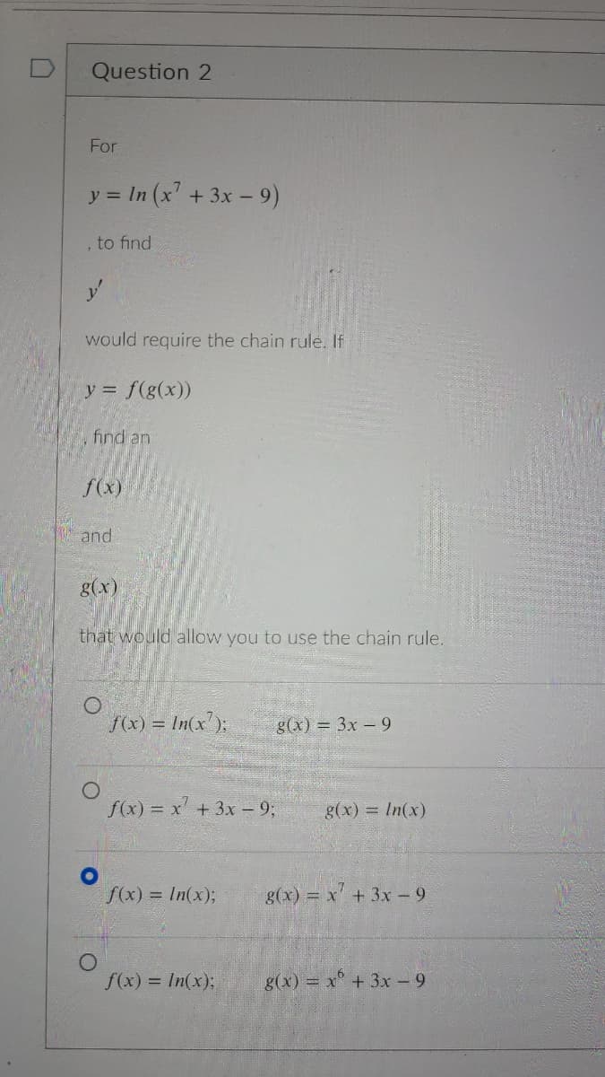 Question 2
For
y = In (x' +3x- 9)
, to find
would require the chain rule. If
y = f(g(x))
find an
f(x)
and
g(x)
that would allow you to use the chain rule.
f(x) = In(x');
g(x) = 3x-9
f(x) = x + 3x - 9;
g(x) = In(x)
f(x) = In(x);
g(x) = x+ 3x- 9
f(x) = In(x);
g(x) = x + 3x - 9
