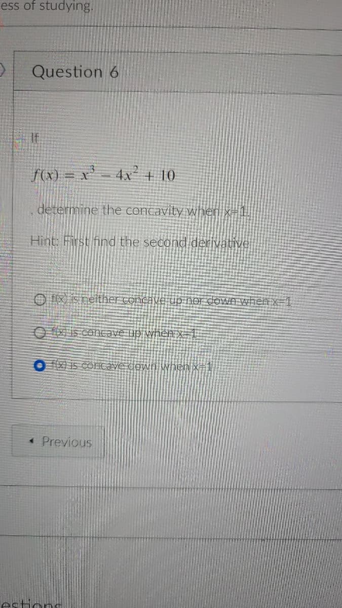 ess of studying.
Question 6
f(x) = x' = 4x² + 10
!!
determine the contavity when x=!
Hint: First find the second derivative
O f Sneither concave up nor down Ahhen x=1
Ois concave up when X=1
O Z i5 COncave down when x÷1
« Previous
estions
