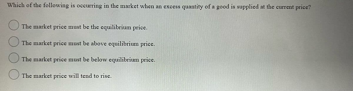 Which of the following is occurring in the market when an excess quantity of a good is supplied at the current price?
The market price must be the equilibrium price.
O The market price must be above equilibrium price.
The market price must be below equilibrium price.
O The market price will tend to rise.
