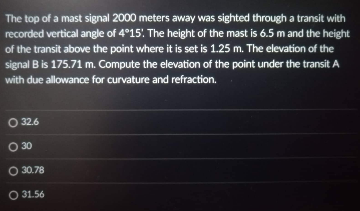 The top of a mast signal 2000 meters away was sighted through a transit with
recorded vertical angle of 4°15'. The height of the mast is 6.5 m and the height
of the transit above the point where it is set is 1.25 m. The elevation of the
signal B is 175.71 m. Compute the elevation of the point under the transit A
with due allowance for curvature and refraction.
O 32.6
O 30
O 30.78
O 31.56