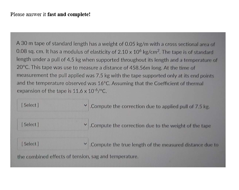 Please answer it fast and complete!
A 30 m tape of standard length has a weight of 0.05 kg/m with a cross sectional area of
0.08 sq. cm. It has a modulus of elasticity of 2.10 x 106 kg/cm2. The tape is of standard
length under a pull of 4.5 kg when supported throughout its length and a temperature of
20°C. This tape was use to measure a distance of 458.56m long. At the time of
measurement the pull applied was 7.5 kg with the tape supported only at its end points
and the temperature observed was 16°C. Assuming that the Coefficient of thermal
expansion of the tape is 11.6 x 106/°C.
Compute the correction due to applied pull of 7.5 kg.
[Select]
[Select]
[Select]
V Compute the correction due to the weight of the tape
V Compute the true length of the measured distance due to
the combined effects of tension, sag and temperature.