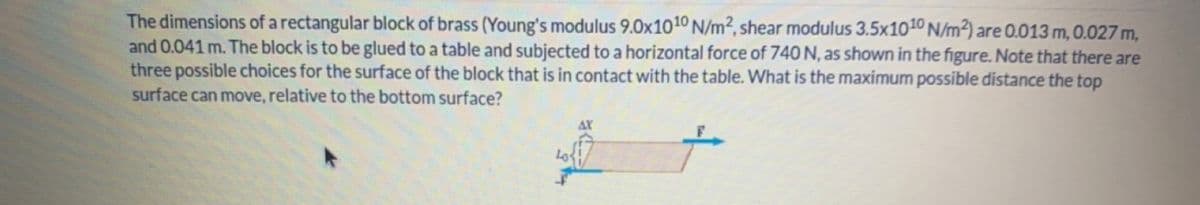 The dimensions of a rectangular block of brass (Young's modulus 9.0x1010 N/m², shear modulus 3.5x1010 N/m²) are 0.013 m, 0.027 m,
and 0.041 m. The block is to be glued to a table and subjected to a horizontal force of 740 N, as shown in the figure. Note that there are
three possible choices for the surface of the block that is in contact with the table. What is the maximum possible distance the top
surface can move, relative to the bottom surface?
AX
