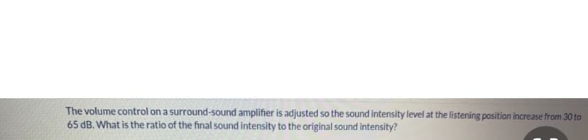 The volume control on a surround-sound amplifier is adjusted so the sound intensity level at the listening position increase from 30 to
65 dB. What is the ratio of the final sound intensity to the original sound intensity?