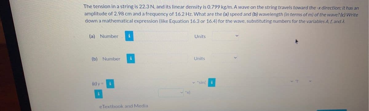 The tension in a string is 22.3 N, and its linear density is 0.799 kg/m. A wave on the string travels toward the -x direction; it has an
amplitude of 2.98 cm and a frequency of 16.2 Hz. What are the (a) speed and (b) wavelength (in terms of m) of the wave? (c) Write
down a mathematical expression (like Equation 16.3 or 16.4) for the wave, substituting numbers for the variables A, f, and A.
(a) Number
(b) Number
(c) y =
i
eTextbook and Media
"X)
Units
Units
"sini