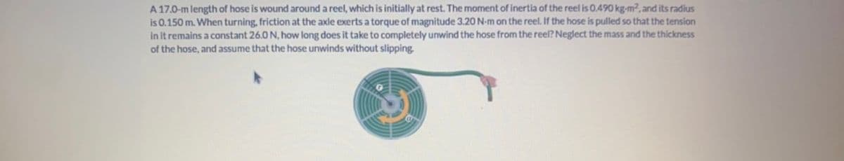 A 17.0-m length of hose is wound around a reel, which is initially at rest. The moment of inertia of the reel is 0.490 kg-m², and its radius
is 0.150 m. When turning, friction at the axle exerts a torque of magnitude 3.20 N-m on the reel. If the hose is pulled so that the tension
in it remains a constant 26.0 N, how long does it take to completely unwind the hose from the reel? Neglect the mass and the thickness
of the hose, and assume that the hose unwinds without slipping.
