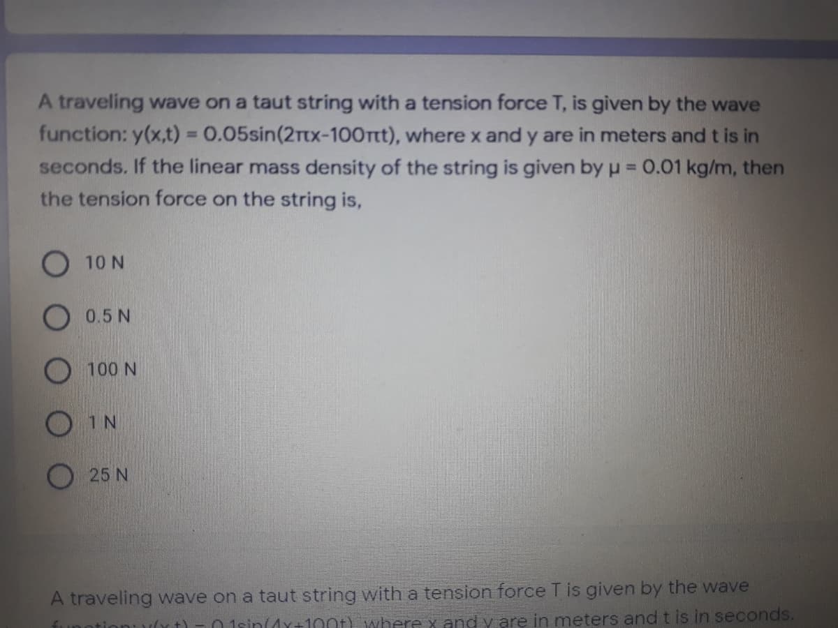 A traveling wave on a taut string with a tension force T, is given by the wave
function: y(x,t) = 0.05sin(2rtx-100rt), where x and y are in meters and t is in
seconds. If the linear mass density of the string is given by u = 0.01 kg/m, then
the tension force on the string is,
%3!
O 10 N
O 0.5 N
100 N
O IN
25 N
A traveling wave on a taut string with a tension force T is given by the wave
01sin(dY+100t) where x and y are in meters and t is in seconds.
funotio
