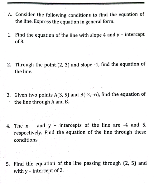 A. Consider the following conditions to find the equation of
the line. Express the equation in general form.
1. Find the equation of the line with slope 4 and y - intercept
of 3.
2. Through the point (2, 3) and slope -1, find the equation of
the line.
3. Given two points A(3, 5) and B(-2, -6), find the equation of
the line through A and B.
4. The x - and y - intercepts of the line are -4 and 5,
respectively. Find the equation of the line through these
conditions.
5. Find the equation of the line passing through (2, 5) and
with y - intercept of 2.
